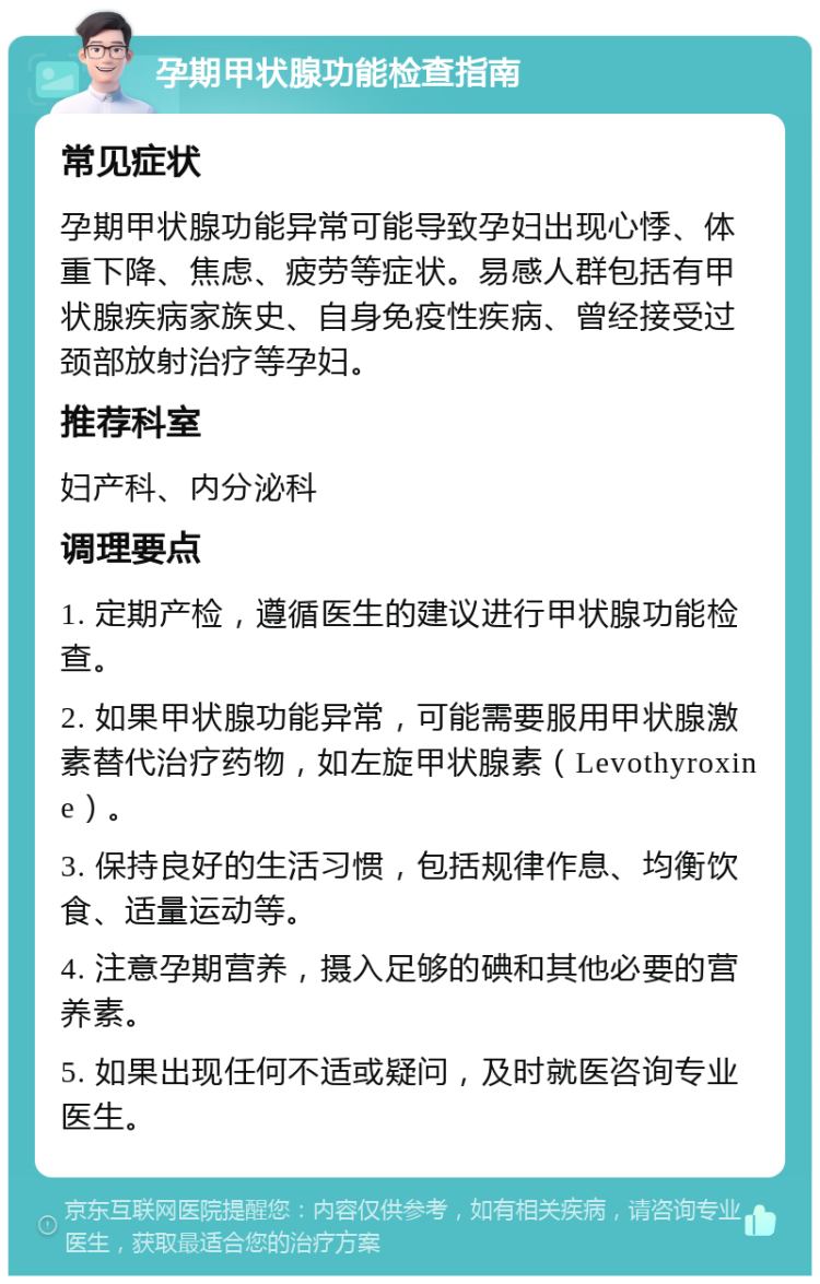 孕期甲状腺功能检查指南 常见症状 孕期甲状腺功能异常可能导致孕妇出现心悸、体重下降、焦虑、疲劳等症状。易感人群包括有甲状腺疾病家族史、自身免疫性疾病、曾经接受过颈部放射治疗等孕妇。 推荐科室 妇产科、内分泌科 调理要点 1. 定期产检，遵循医生的建议进行甲状腺功能检查。 2. 如果甲状腺功能异常，可能需要服用甲状腺激素替代治疗药物，如左旋甲状腺素（Levothyroxine）。 3. 保持良好的生活习惯，包括规律作息、均衡饮食、适量运动等。 4. 注意孕期营养，摄入足够的碘和其他必要的营养素。 5. 如果出现任何不适或疑问，及时就医咨询专业医生。