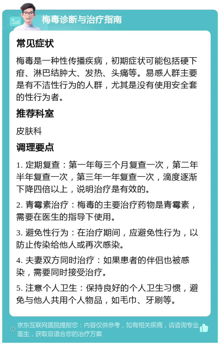 梅毒诊断与治疗指南 常见症状 梅毒是一种性传播疾病，初期症状可能包括硬下疳、淋巴结肿大、发热、头痛等。易感人群主要是有不洁性行为的人群，尤其是没有使用安全套的性行为者。 推荐科室 皮肤科 调理要点 1. 定期复查：第一年每三个月复查一次，第二年半年复查一次，第三年一年复查一次，滴度逐渐下降四倍以上，说明治疗是有效的。 2. 青霉素治疗：梅毒的主要治疗药物是青霉素，需要在医生的指导下使用。 3. 避免性行为：在治疗期间，应避免性行为，以防止传染给他人或再次感染。 4. 夫妻双方同时治疗：如果患者的伴侣也被感染，需要同时接受治疗。 5. 注意个人卫生：保持良好的个人卫生习惯，避免与他人共用个人物品，如毛巾、牙刷等。