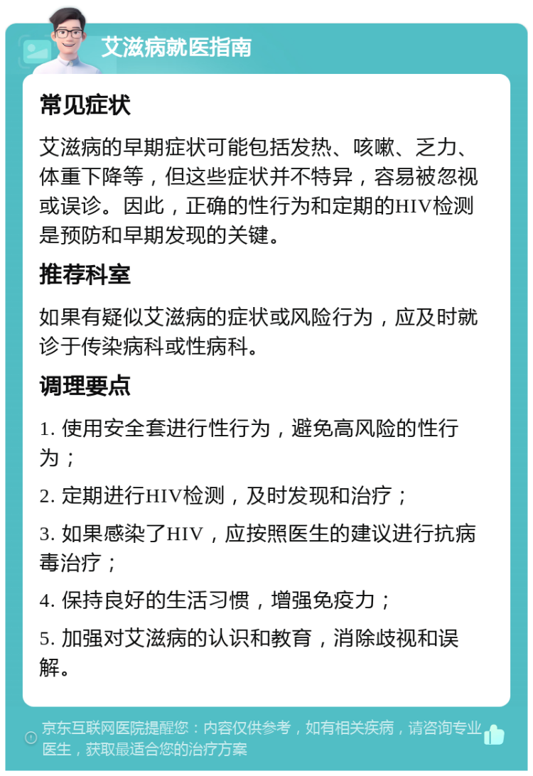 艾滋病就医指南 常见症状 艾滋病的早期症状可能包括发热、咳嗽、乏力、体重下降等，但这些症状并不特异，容易被忽视或误诊。因此，正确的性行为和定期的HIV检测是预防和早期发现的关键。 推荐科室 如果有疑似艾滋病的症状或风险行为，应及时就诊于传染病科或性病科。 调理要点 1. 使用安全套进行性行为，避免高风险的性行为； 2. 定期进行HIV检测，及时发现和治疗； 3. 如果感染了HIV，应按照医生的建议进行抗病毒治疗； 4. 保持良好的生活习惯，增强免疫力； 5. 加强对艾滋病的认识和教育，消除歧视和误解。