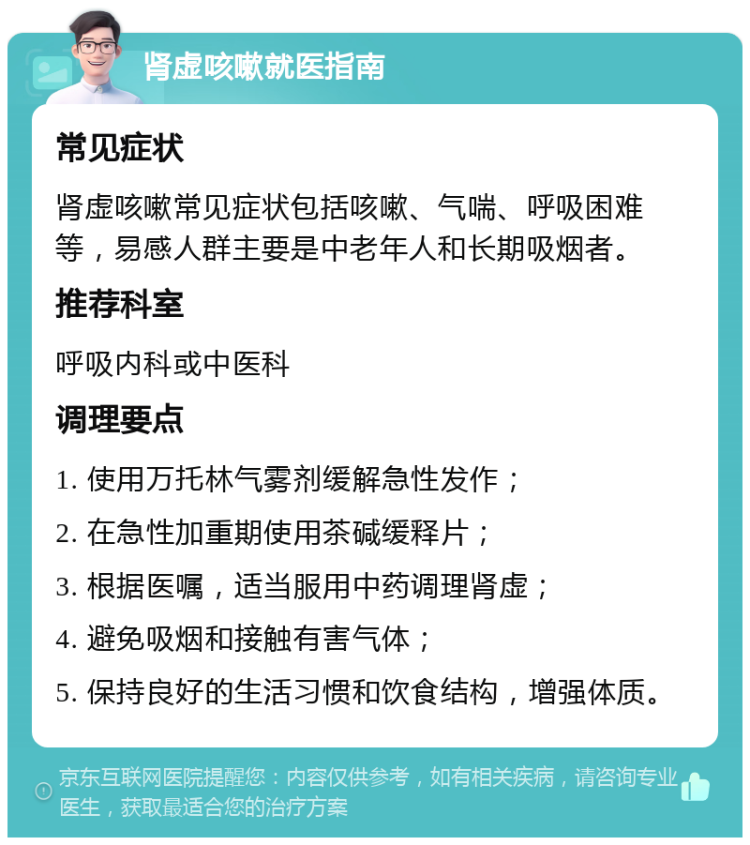 肾虚咳嗽就医指南 常见症状 肾虚咳嗽常见症状包括咳嗽、气喘、呼吸困难等，易感人群主要是中老年人和长期吸烟者。 推荐科室 呼吸内科或中医科 调理要点 1. 使用万托林气雾剂缓解急性发作； 2. 在急性加重期使用茶碱缓释片； 3. 根据医嘱，适当服用中药调理肾虚； 4. 避免吸烟和接触有害气体； 5. 保持良好的生活习惯和饮食结构，增强体质。