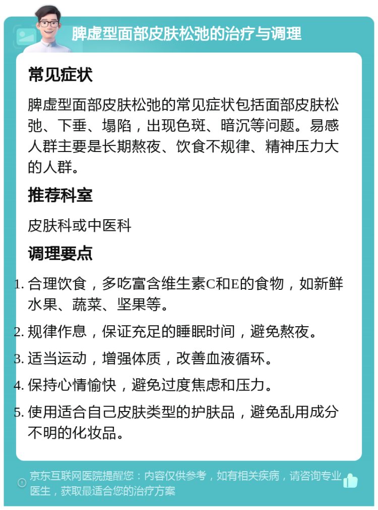 脾虚型面部皮肤松弛的治疗与调理 常见症状 脾虚型面部皮肤松弛的常见症状包括面部皮肤松弛、下垂、塌陷，出现色斑、暗沉等问题。易感人群主要是长期熬夜、饮食不规律、精神压力大的人群。 推荐科室 皮肤科或中医科 调理要点 合理饮食，多吃富含维生素C和E的食物，如新鲜水果、蔬菜、坚果等。 规律作息，保证充足的睡眠时间，避免熬夜。 适当运动，增强体质，改善血液循环。 保持心情愉快，避免过度焦虑和压力。 使用适合自己皮肤类型的护肤品，避免乱用成分不明的化妆品。