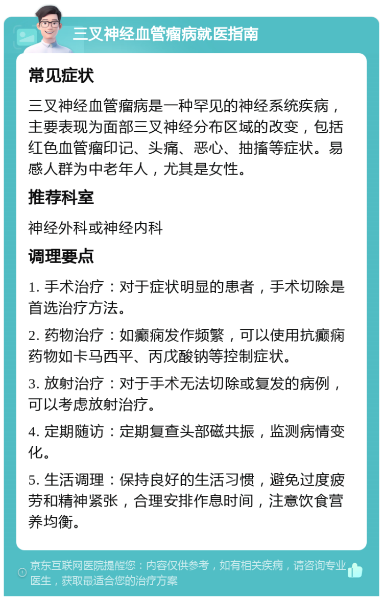 三叉神经血管瘤病就医指南 常见症状 三叉神经血管瘤病是一种罕见的神经系统疾病，主要表现为面部三叉神经分布区域的改变，包括红色血管瘤印记、头痛、恶心、抽搐等症状。易感人群为中老年人，尤其是女性。 推荐科室 神经外科或神经内科 调理要点 1. 手术治疗：对于症状明显的患者，手术切除是首选治疗方法。 2. 药物治疗：如癫痫发作频繁，可以使用抗癫痫药物如卡马西平、丙戊酸钠等控制症状。 3. 放射治疗：对于手术无法切除或复发的病例，可以考虑放射治疗。 4. 定期随访：定期复查头部磁共振，监测病情变化。 5. 生活调理：保持良好的生活习惯，避免过度疲劳和精神紧张，合理安排作息时间，注意饮食营养均衡。