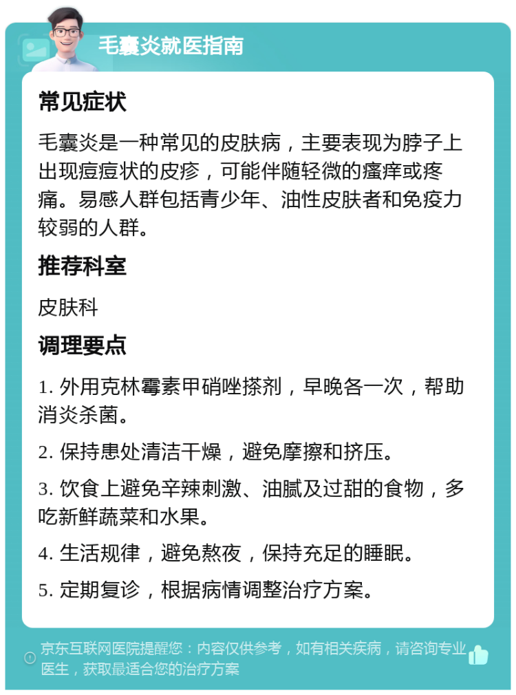 毛囊炎就医指南 常见症状 毛囊炎是一种常见的皮肤病，主要表现为脖子上出现痘痘状的皮疹，可能伴随轻微的瘙痒或疼痛。易感人群包括青少年、油性皮肤者和免疫力较弱的人群。 推荐科室 皮肤科 调理要点 1. 外用克林霉素甲硝唑搽剂，早晚各一次，帮助消炎杀菌。 2. 保持患处清洁干燥，避免摩擦和挤压。 3. 饮食上避免辛辣刺激、油腻及过甜的食物，多吃新鲜蔬菜和水果。 4. 生活规律，避免熬夜，保持充足的睡眠。 5. 定期复诊，根据病情调整治疗方案。