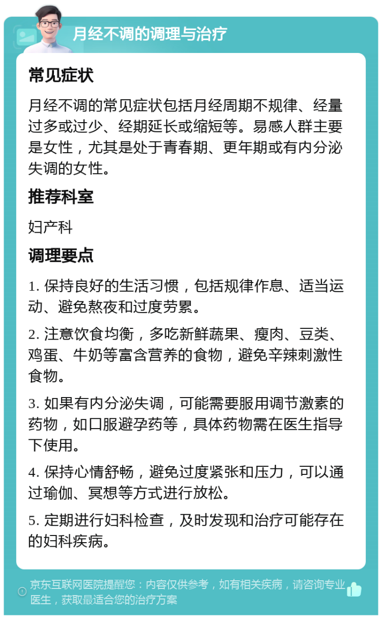 月经不调的调理与治疗 常见症状 月经不调的常见症状包括月经周期不规律、经量过多或过少、经期延长或缩短等。易感人群主要是女性，尤其是处于青春期、更年期或有内分泌失调的女性。 推荐科室 妇产科 调理要点 1. 保持良好的生活习惯，包括规律作息、适当运动、避免熬夜和过度劳累。 2. 注意饮食均衡，多吃新鲜蔬果、瘦肉、豆类、鸡蛋、牛奶等富含营养的食物，避免辛辣刺激性食物。 3. 如果有内分泌失调，可能需要服用调节激素的药物，如口服避孕药等，具体药物需在医生指导下使用。 4. 保持心情舒畅，避免过度紧张和压力，可以通过瑜伽、冥想等方式进行放松。 5. 定期进行妇科检查，及时发现和治疗可能存在的妇科疾病。