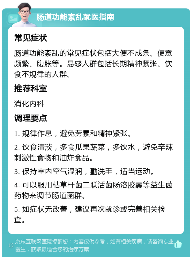 肠道功能紊乱就医指南 常见症状 肠道功能紊乱的常见症状包括大便不成条、便意频繁、腹胀等。易感人群包括长期精神紧张、饮食不规律的人群。 推荐科室 消化内科 调理要点 1. 规律作息，避免劳累和精神紧张。 2. 饮食清淡，多食瓜果蔬菜，多饮水，避免辛辣刺激性食物和油炸食品。 3. 保持室内空气湿润，勤洗手，适当运动。 4. 可以服用枯草杆菌二联活菌肠溶胶囊等益生菌药物来调节肠道菌群。 5. 如症状无改善，建议再次就诊或完善相关检查。