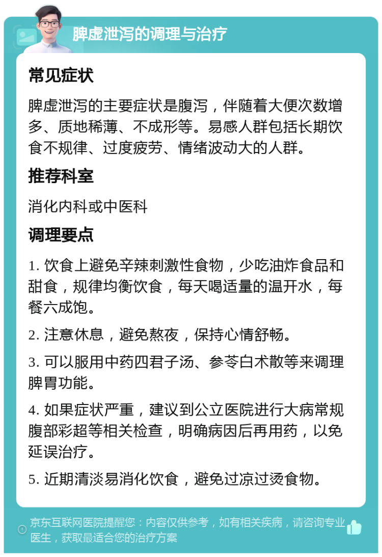 脾虚泄泻的调理与治疗 常见症状 脾虚泄泻的主要症状是腹泻，伴随着大便次数增多、质地稀薄、不成形等。易感人群包括长期饮食不规律、过度疲劳、情绪波动大的人群。 推荐科室 消化内科或中医科 调理要点 1. 饮食上避免辛辣刺激性食物，少吃油炸食品和甜食，规律均衡饮食，每天喝适量的温开水，每餐六成饱。 2. 注意休息，避免熬夜，保持心情舒畅。 3. 可以服用中药四君子汤、参苓白术散等来调理脾胃功能。 4. 如果症状严重，建议到公立医院进行大病常规腹部彩超等相关检查，明确病因后再用药，以免延误治疗。 5. 近期清淡易消化饮食，避免过凉过烫食物。