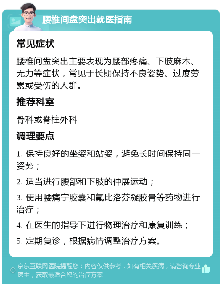 腰椎间盘突出就医指南 常见症状 腰椎间盘突出主要表现为腰部疼痛、下肢麻木、无力等症状，常见于长期保持不良姿势、过度劳累或受伤的人群。 推荐科室 骨科或脊柱外科 调理要点 1. 保持良好的坐姿和站姿，避免长时间保持同一姿势； 2. 适当进行腰部和下肢的伸展运动； 3. 使用腰痛宁胶囊和氟比洛芬凝胶膏等药物进行治疗； 4. 在医生的指导下进行物理治疗和康复训练； 5. 定期复诊，根据病情调整治疗方案。