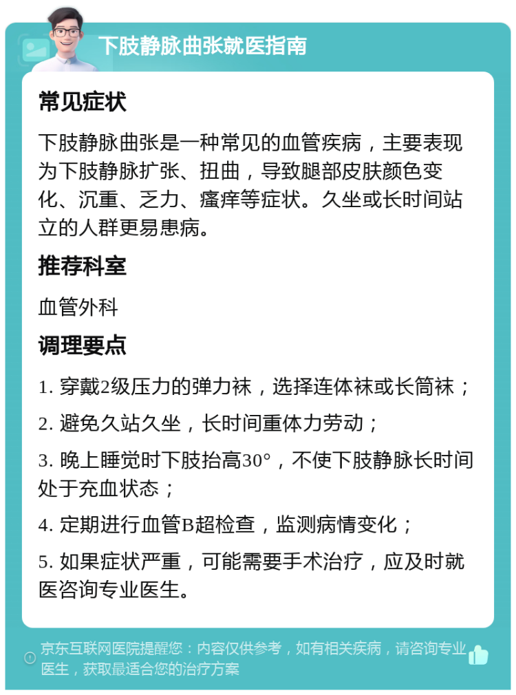 下肢静脉曲张就医指南 常见症状 下肢静脉曲张是一种常见的血管疾病，主要表现为下肢静脉扩张、扭曲，导致腿部皮肤颜色变化、沉重、乏力、瘙痒等症状。久坐或长时间站立的人群更易患病。 推荐科室 血管外科 调理要点 1. 穿戴2级压力的弹力袜，选择连体袜或长筒袜； 2. 避免久站久坐，长时间重体力劳动； 3. 晚上睡觉时下肢抬高30°，不使下肢静脉长时间处于充血状态； 4. 定期进行血管B超检查，监测病情变化； 5. 如果症状严重，可能需要手术治疗，应及时就医咨询专业医生。