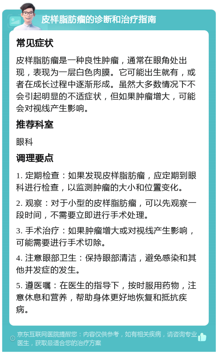 皮样脂肪瘤的诊断和治疗指南 常见症状 皮样脂肪瘤是一种良性肿瘤，通常在眼角处出现，表现为一层白色肉膜。它可能出生就有，或者在成长过程中逐渐形成。虽然大多数情况下不会引起明显的不适症状，但如果肿瘤增大，可能会对视线产生影响。 推荐科室 眼科 调理要点 1. 定期检查：如果发现皮样脂肪瘤，应定期到眼科进行检查，以监测肿瘤的大小和位置变化。 2. 观察：对于小型的皮样脂肪瘤，可以先观察一段时间，不需要立即进行手术处理。 3. 手术治疗：如果肿瘤增大或对视线产生影响，可能需要进行手术切除。 4. 注意眼部卫生：保持眼部清洁，避免感染和其他并发症的发生。 5. 遵医嘱：在医生的指导下，按时服用药物，注意休息和营养，帮助身体更好地恢复和抵抗疾病。