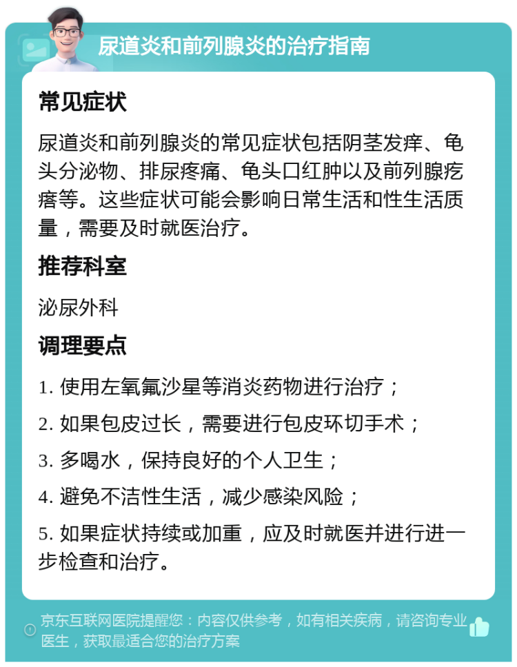 尿道炎和前列腺炎的治疗指南 常见症状 尿道炎和前列腺炎的常见症状包括阴茎发痒、龟头分泌物、排尿疼痛、龟头口红肿以及前列腺疙瘩等。这些症状可能会影响日常生活和性生活质量，需要及时就医治疗。 推荐科室 泌尿外科 调理要点 1. 使用左氧氟沙星等消炎药物进行治疗； 2. 如果包皮过长，需要进行包皮环切手术； 3. 多喝水，保持良好的个人卫生； 4. 避免不洁性生活，减少感染风险； 5. 如果症状持续或加重，应及时就医并进行进一步检查和治疗。