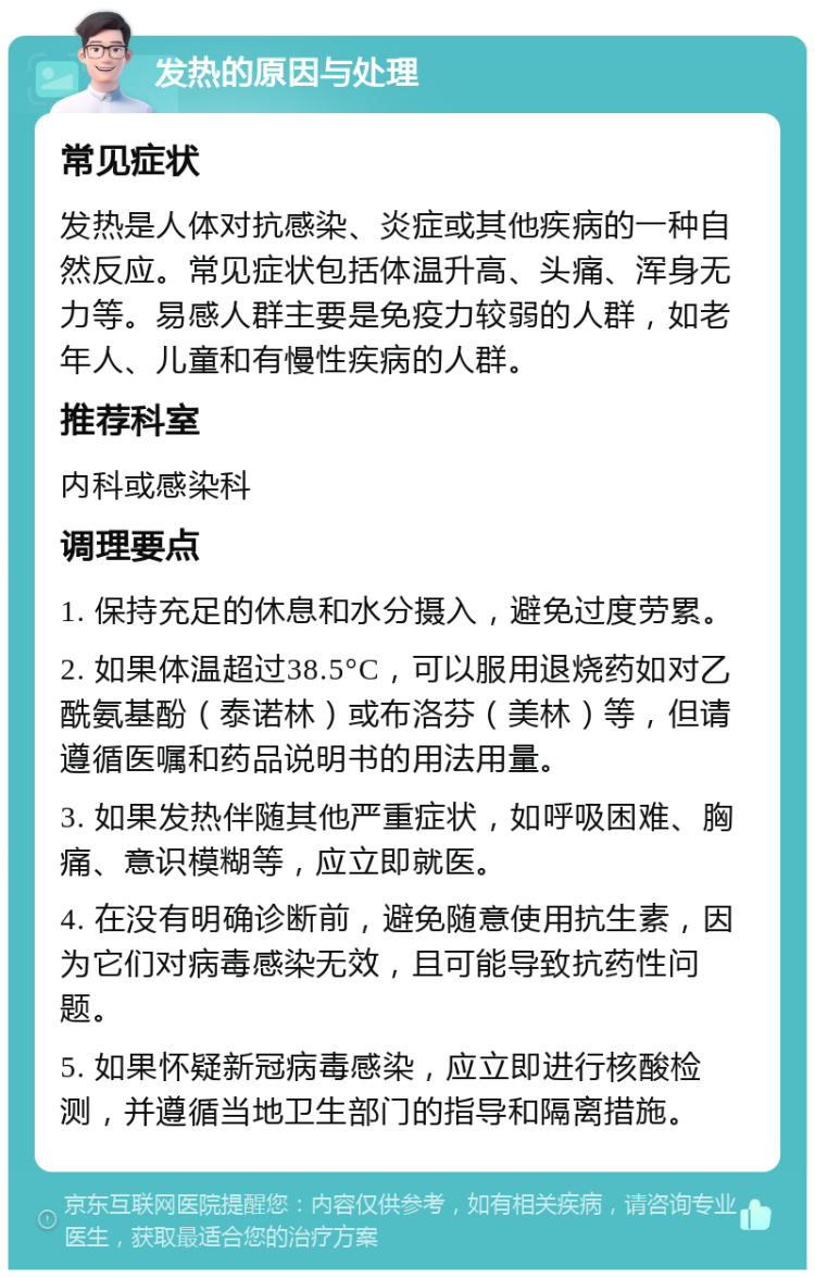 发热的原因与处理 常见症状 发热是人体对抗感染、炎症或其他疾病的一种自然反应。常见症状包括体温升高、头痛、浑身无力等。易感人群主要是免疫力较弱的人群，如老年人、儿童和有慢性疾病的人群。 推荐科室 内科或感染科 调理要点 1. 保持充足的休息和水分摄入，避免过度劳累。 2. 如果体温超过38.5°C，可以服用退烧药如对乙酰氨基酚（泰诺林）或布洛芬（美林）等，但请遵循医嘱和药品说明书的用法用量。 3. 如果发热伴随其他严重症状，如呼吸困难、胸痛、意识模糊等，应立即就医。 4. 在没有明确诊断前，避免随意使用抗生素，因为它们对病毒感染无效，且可能导致抗药性问题。 5. 如果怀疑新冠病毒感染，应立即进行核酸检测，并遵循当地卫生部门的指导和隔离措施。