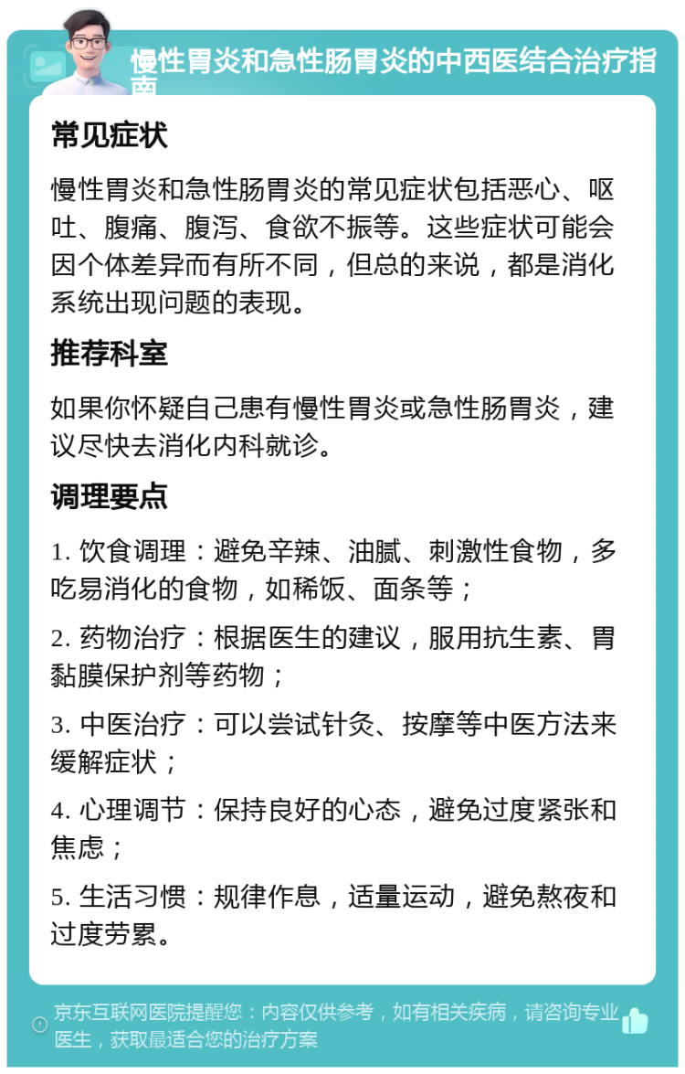 慢性胃炎和急性肠胃炎的中西医结合治疗指南 常见症状 慢性胃炎和急性肠胃炎的常见症状包括恶心、呕吐、腹痛、腹泻、食欲不振等。这些症状可能会因个体差异而有所不同，但总的来说，都是消化系统出现问题的表现。 推荐科室 如果你怀疑自己患有慢性胃炎或急性肠胃炎，建议尽快去消化内科就诊。 调理要点 1. 饮食调理：避免辛辣、油腻、刺激性食物，多吃易消化的食物，如稀饭、面条等； 2. 药物治疗：根据医生的建议，服用抗生素、胃黏膜保护剂等药物； 3. 中医治疗：可以尝试针灸、按摩等中医方法来缓解症状； 4. 心理调节：保持良好的心态，避免过度紧张和焦虑； 5. 生活习惯：规律作息，适量运动，避免熬夜和过度劳累。