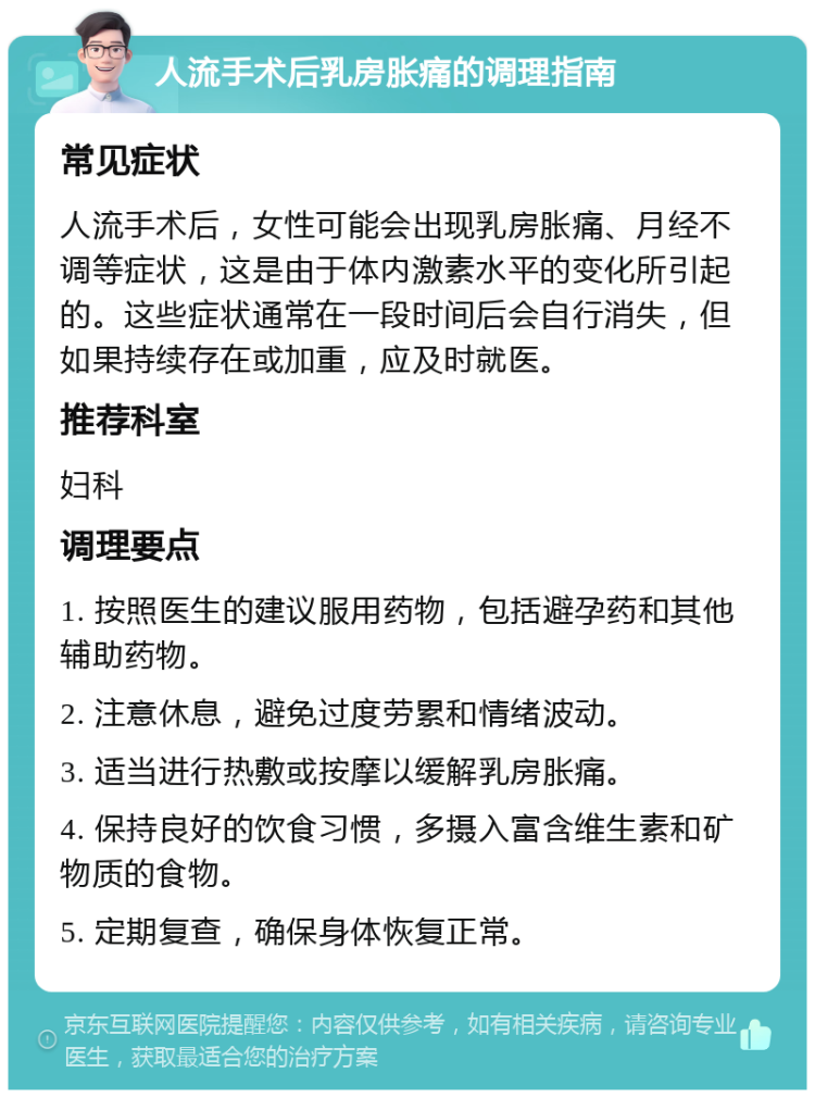 人流手术后乳房胀痛的调理指南 常见症状 人流手术后，女性可能会出现乳房胀痛、月经不调等症状，这是由于体内激素水平的变化所引起的。这些症状通常在一段时间后会自行消失，但如果持续存在或加重，应及时就医。 推荐科室 妇科 调理要点 1. 按照医生的建议服用药物，包括避孕药和其他辅助药物。 2. 注意休息，避免过度劳累和情绪波动。 3. 适当进行热敷或按摩以缓解乳房胀痛。 4. 保持良好的饮食习惯，多摄入富含维生素和矿物质的食物。 5. 定期复查，确保身体恢复正常。