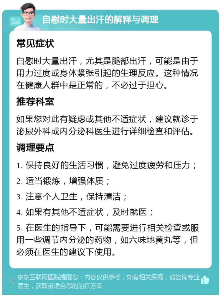 自慰时大量出汗的解释与调理 常见症状 自慰时大量出汗，尤其是腿部出汗，可能是由于用力过度或身体紧张引起的生理反应。这种情况在健康人群中是正常的，不必过于担心。 推荐科室 如果您对此有疑虑或其他不适症状，建议就诊于泌尿外科或内分泌科医生进行详细检查和评估。 调理要点 1. 保持良好的生活习惯，避免过度疲劳和压力； 2. 适当锻炼，增强体质； 3. 注意个人卫生，保持清洁； 4. 如果有其他不适症状，及时就医； 5. 在医生的指导下，可能需要进行相关检查或服用一些调节内分泌的药物，如六味地黄丸等，但必须在医生的建议下使用。