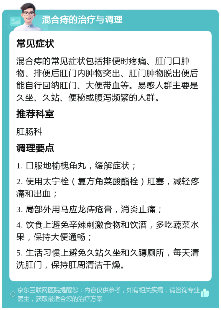 混合痔的治疗与调理 常见症状 混合痔的常见症状包括排便时疼痛、肛门口肿物、排便后肛门内肿物突出、肛门肿物脱出便后能自行回纳肛门、大便带血等。易感人群主要是久坐、久站、便秘或腹泻频繁的人群。 推荐科室 肛肠科 调理要点 1. 口服地榆槐角丸，缓解症状； 2. 使用太宁栓（复方角菜酸酯栓）肛塞，减轻疼痛和出血； 3. 局部外用马应龙痔疮膏，消炎止痛； 4. 饮食上避免辛辣刺激食物和饮酒，多吃蔬菜水果，保持大便通畅； 5. 生活习惯上避免久站久坐和久蹲厕所，每天清洗肛门，保持肛周清洁干燥。