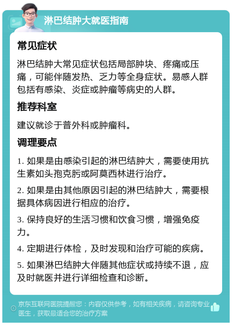 淋巴结肿大就医指南 常见症状 淋巴结肿大常见症状包括局部肿块、疼痛或压痛，可能伴随发热、乏力等全身症状。易感人群包括有感染、炎症或肿瘤等病史的人群。 推荐科室 建议就诊于普外科或肿瘤科。 调理要点 1. 如果是由感染引起的淋巴结肿大，需要使用抗生素如头孢克肟或阿莫西林进行治疗。 2. 如果是由其他原因引起的淋巴结肿大，需要根据具体病因进行相应的治疗。 3. 保持良好的生活习惯和饮食习惯，增强免疫力。 4. 定期进行体检，及时发现和治疗可能的疾病。 5. 如果淋巴结肿大伴随其他症状或持续不退，应及时就医并进行详细检查和诊断。