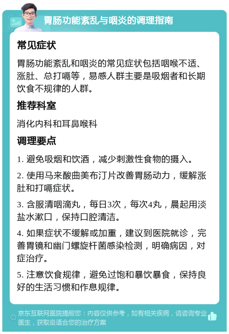 胃肠功能紊乱与咽炎的调理指南 常见症状 胃肠功能紊乱和咽炎的常见症状包括咽喉不适、涨肚、总打嗝等，易感人群主要是吸烟者和长期饮食不规律的人群。 推荐科室 消化内科和耳鼻喉科 调理要点 1. 避免吸烟和饮酒，减少刺激性食物的摄入。 2. 使用马来酸曲美布汀片改善胃肠动力，缓解涨肚和打嗝症状。 3. 含服清咽滴丸，每日3次，每次4丸，晨起用淡盐水漱口，保持口腔清洁。 4. 如果症状不缓解或加重，建议到医院就诊，完善胃镜和幽门螺旋杆菌感染检测，明确病因，对症治疗。 5. 注意饮食规律，避免过饱和暴饮暴食，保持良好的生活习惯和作息规律。