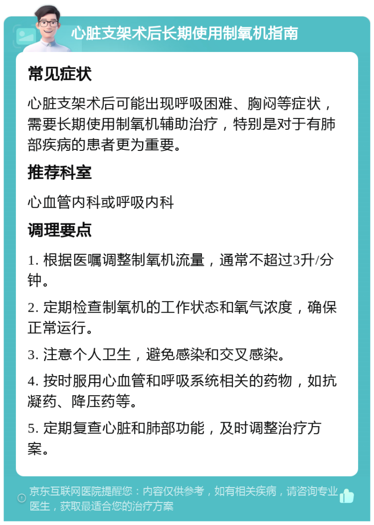 心脏支架术后长期使用制氧机指南 常见症状 心脏支架术后可能出现呼吸困难、胸闷等症状，需要长期使用制氧机辅助治疗，特别是对于有肺部疾病的患者更为重要。 推荐科室 心血管内科或呼吸内科 调理要点 1. 根据医嘱调整制氧机流量，通常不超过3升/分钟。 2. 定期检查制氧机的工作状态和氧气浓度，确保正常运行。 3. 注意个人卫生，避免感染和交叉感染。 4. 按时服用心血管和呼吸系统相关的药物，如抗凝药、降压药等。 5. 定期复查心脏和肺部功能，及时调整治疗方案。