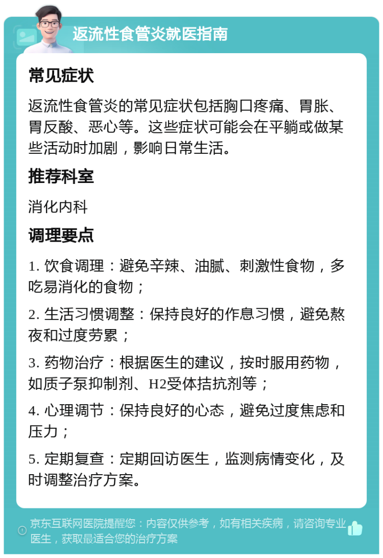 返流性食管炎就医指南 常见症状 返流性食管炎的常见症状包括胸口疼痛、胃胀、胃反酸、恶心等。这些症状可能会在平躺或做某些活动时加剧，影响日常生活。 推荐科室 消化内科 调理要点 1. 饮食调理：避免辛辣、油腻、刺激性食物，多吃易消化的食物； 2. 生活习惯调整：保持良好的作息习惯，避免熬夜和过度劳累； 3. 药物治疗：根据医生的建议，按时服用药物，如质子泵抑制剂、H2受体拮抗剂等； 4. 心理调节：保持良好的心态，避免过度焦虑和压力； 5. 定期复查：定期回访医生，监测病情变化，及时调整治疗方案。