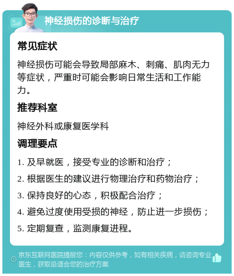 神经损伤的诊断与治疗 常见症状 神经损伤可能会导致局部麻木、刺痛、肌肉无力等症状，严重时可能会影响日常生活和工作能力。 推荐科室 神经外科或康复医学科 调理要点 1. 及早就医，接受专业的诊断和治疗； 2. 根据医生的建议进行物理治疗和药物治疗； 3. 保持良好的心态，积极配合治疗； 4. 避免过度使用受损的神经，防止进一步损伤； 5. 定期复查，监测康复进程。