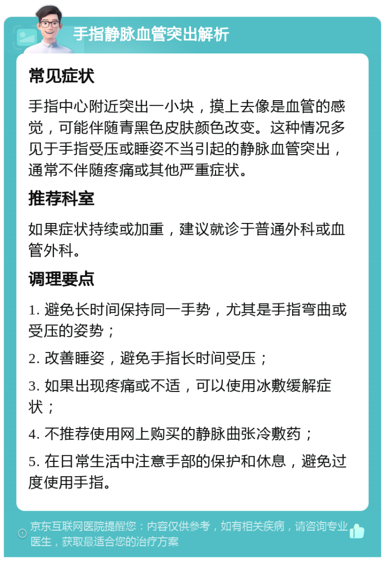 手指静脉血管突出解析 常见症状 手指中心附近突出一小块，摸上去像是血管的感觉，可能伴随青黑色皮肤颜色改变。这种情况多见于手指受压或睡姿不当引起的静脉血管突出，通常不伴随疼痛或其他严重症状。 推荐科室 如果症状持续或加重，建议就诊于普通外科或血管外科。 调理要点 1. 避免长时间保持同一手势，尤其是手指弯曲或受压的姿势； 2. 改善睡姿，避免手指长时间受压； 3. 如果出现疼痛或不适，可以使用冰敷缓解症状； 4. 不推荐使用网上购买的静脉曲张冷敷药； 5. 在日常生活中注意手部的保护和休息，避免过度使用手指。