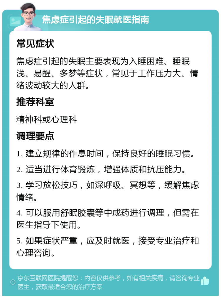 焦虑症引起的失眠就医指南 常见症状 焦虑症引起的失眠主要表现为入睡困难、睡眠浅、易醒、多梦等症状，常见于工作压力大、情绪波动较大的人群。 推荐科室 精神科或心理科 调理要点 1. 建立规律的作息时间，保持良好的睡眠习惯。 2. 适当进行体育锻炼，增强体质和抗压能力。 3. 学习放松技巧，如深呼吸、冥想等，缓解焦虑情绪。 4. 可以服用舒眠胶囊等中成药进行调理，但需在医生指导下使用。 5. 如果症状严重，应及时就医，接受专业治疗和心理咨询。