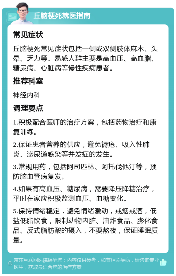 丘脑梗死就医指南 常见症状 丘脑梗死常见症状包括一侧或双侧肢体麻木、头晕、乏力等。易感人群主要是高血压、高血脂、糖尿病、心脏病等慢性疾病患者。 推荐科室 神经内科 调理要点 1.积极配合医师的治疗方案，包括药物治疗和康复训练。 2.保证患者营养的供应，避免褥疮、吸入性肺炎、泌尿道感染等并发症的发生。 3.常规用药，包括阿司匹林、阿托伐他汀等，预防脑血管病复发。 4.如果有高血压、糖尿病，需要降压降糖治疗，平时在家应积极监测血压、血糖变化。 5.保持情绪稳定，避免情绪激动，戒烟戒酒，低盐低脂饮食，限制动物内脏、油炸食品、膨化食品、反式脂肪酸的摄入，不要熬夜，保证睡眠质量。