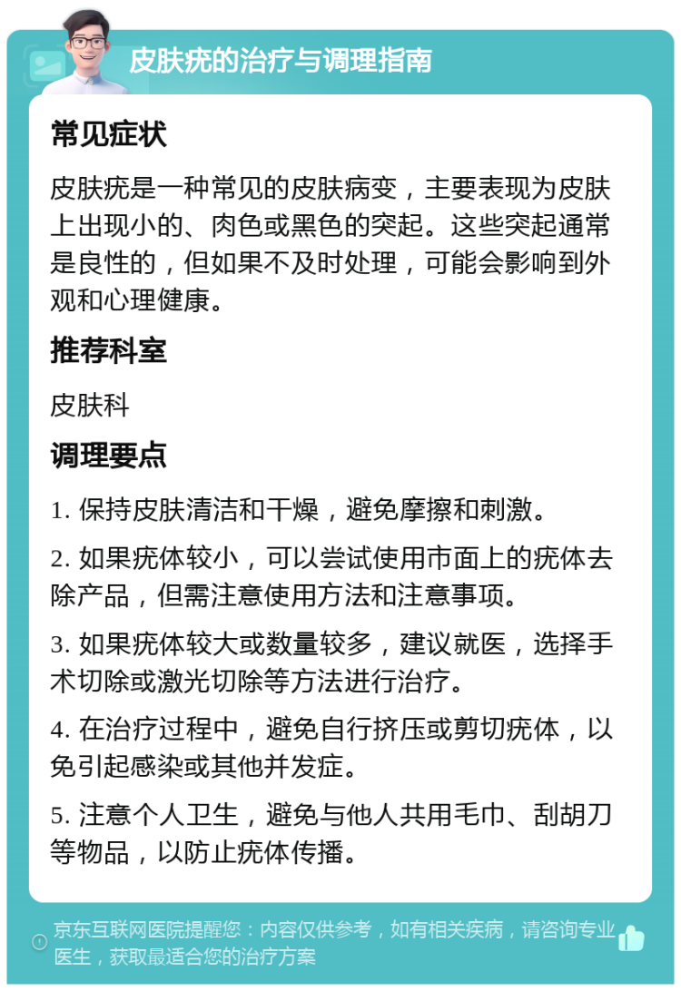 皮肤疣的治疗与调理指南 常见症状 皮肤疣是一种常见的皮肤病变，主要表现为皮肤上出现小的、肉色或黑色的突起。这些突起通常是良性的，但如果不及时处理，可能会影响到外观和心理健康。 推荐科室 皮肤科 调理要点 1. 保持皮肤清洁和干燥，避免摩擦和刺激。 2. 如果疣体较小，可以尝试使用市面上的疣体去除产品，但需注意使用方法和注意事项。 3. 如果疣体较大或数量较多，建议就医，选择手术切除或激光切除等方法进行治疗。 4. 在治疗过程中，避免自行挤压或剪切疣体，以免引起感染或其他并发症。 5. 注意个人卫生，避免与他人共用毛巾、刮胡刀等物品，以防止疣体传播。