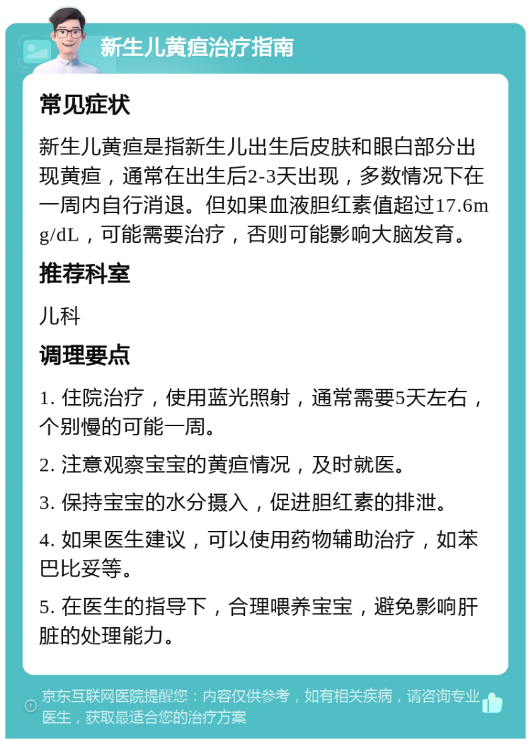 新生儿黄疸治疗指南 常见症状 新生儿黄疸是指新生儿出生后皮肤和眼白部分出现黄疸，通常在出生后2-3天出现，多数情况下在一周内自行消退。但如果血液胆红素值超过17.6mg/dL，可能需要治疗，否则可能影响大脑发育。 推荐科室 儿科 调理要点 1. 住院治疗，使用蓝光照射，通常需要5天左右，个别慢的可能一周。 2. 注意观察宝宝的黄疸情况，及时就医。 3. 保持宝宝的水分摄入，促进胆红素的排泄。 4. 如果医生建议，可以使用药物辅助治疗，如苯巴比妥等。 5. 在医生的指导下，合理喂养宝宝，避免影响肝脏的处理能力。