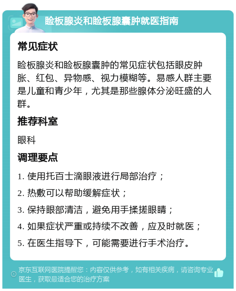 睑板腺炎和睑板腺囊肿就医指南 常见症状 睑板腺炎和睑板腺囊肿的常见症状包括眼皮肿胀、红包、异物感、视力模糊等。易感人群主要是儿童和青少年，尤其是那些腺体分泌旺盛的人群。 推荐科室 眼科 调理要点 1. 使用托百士滴眼液进行局部治疗； 2. 热敷可以帮助缓解症状； 3. 保持眼部清洁，避免用手揉搓眼睛； 4. 如果症状严重或持续不改善，应及时就医； 5. 在医生指导下，可能需要进行手术治疗。