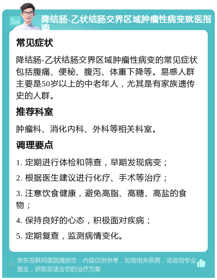 降结肠-乙状结肠交界区域肿瘤性病变就医指南 常见症状 降结肠-乙状结肠交界区域肿瘤性病变的常见症状包括腹痛、便秘、腹泻、体重下降等。易感人群主要是50岁以上的中老年人，尤其是有家族遗传史的人群。 推荐科室 肿瘤科、消化内科、外科等相关科室。 调理要点 1. 定期进行体检和筛查，早期发现病变； 2. 根据医生建议进行化疗、手术等治疗； 3. 注意饮食健康，避免高脂、高糖、高盐的食物； 4. 保持良好的心态，积极面对疾病； 5. 定期复查，监测病情变化。