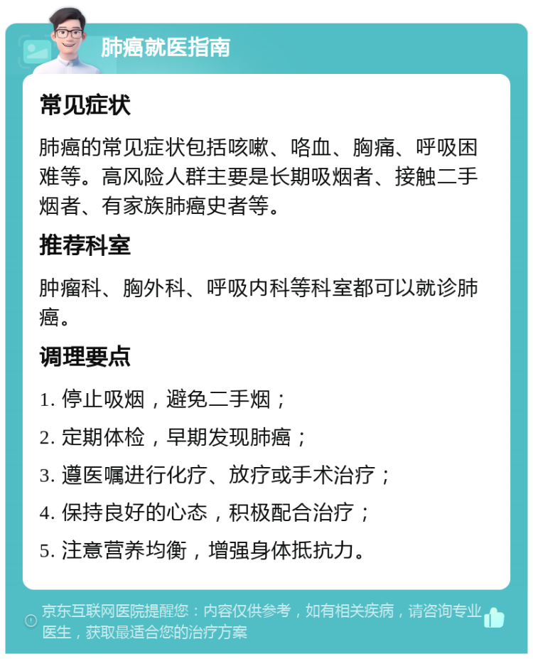 肺癌就医指南 常见症状 肺癌的常见症状包括咳嗽、咯血、胸痛、呼吸困难等。高风险人群主要是长期吸烟者、接触二手烟者、有家族肺癌史者等。 推荐科室 肿瘤科、胸外科、呼吸内科等科室都可以就诊肺癌。 调理要点 1. 停止吸烟，避免二手烟； 2. 定期体检，早期发现肺癌； 3. 遵医嘱进行化疗、放疗或手术治疗； 4. 保持良好的心态，积极配合治疗； 5. 注意营养均衡，增强身体抵抗力。