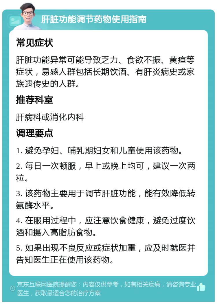 肝脏功能调节药物使用指南 常见症状 肝脏功能异常可能导致乏力、食欲不振、黄疸等症状，易感人群包括长期饮酒、有肝炎病史或家族遗传史的人群。 推荐科室 肝病科或消化内科 调理要点 1. 避免孕妇、哺乳期妇女和儿童使用该药物。 2. 每日一次顿服，早上或晚上均可，建议一次两粒。 3. 该药物主要用于调节肝脏功能，能有效降低转氨酶水平。 4. 在服用过程中，应注意饮食健康，避免过度饮酒和摄入高脂肪食物。 5. 如果出现不良反应或症状加重，应及时就医并告知医生正在使用该药物。