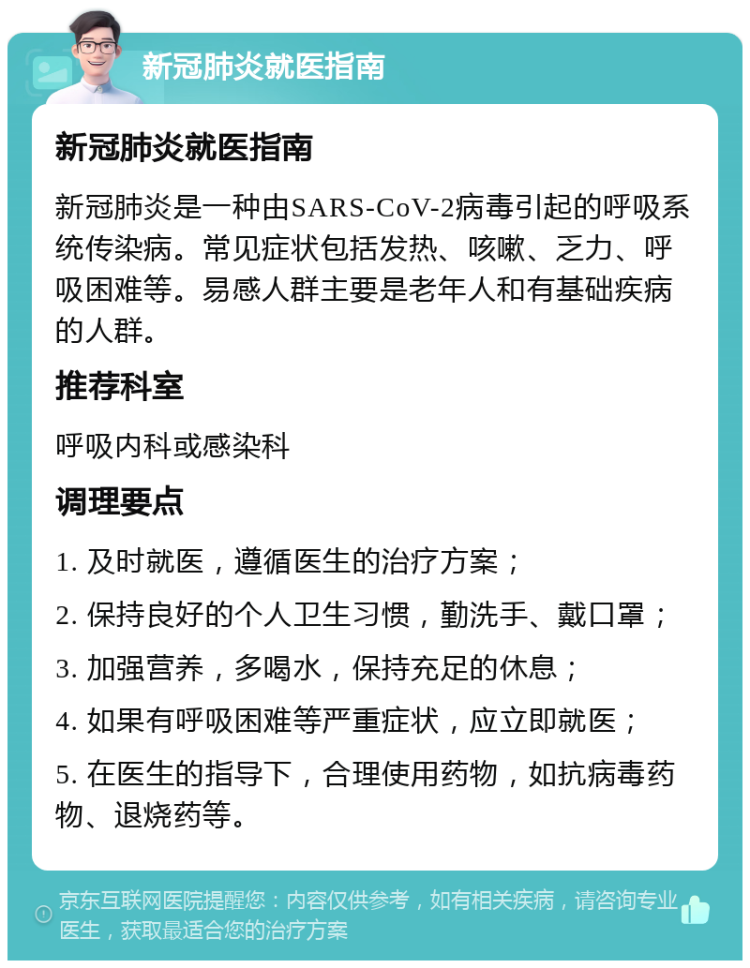 新冠肺炎就医指南 新冠肺炎就医指南 新冠肺炎是一种由SARS-CoV-2病毒引起的呼吸系统传染病。常见症状包括发热、咳嗽、乏力、呼吸困难等。易感人群主要是老年人和有基础疾病的人群。 推荐科室 呼吸内科或感染科 调理要点 1. 及时就医，遵循医生的治疗方案； 2. 保持良好的个人卫生习惯，勤洗手、戴口罩； 3. 加强营养，多喝水，保持充足的休息； 4. 如果有呼吸困难等严重症状，应立即就医； 5. 在医生的指导下，合理使用药物，如抗病毒药物、退烧药等。