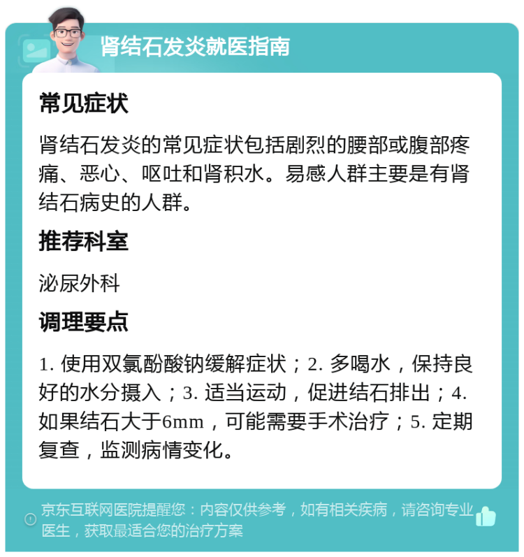 肾结石发炎就医指南 常见症状 肾结石发炎的常见症状包括剧烈的腰部或腹部疼痛、恶心、呕吐和肾积水。易感人群主要是有肾结石病史的人群。 推荐科室 泌尿外科 调理要点 1. 使用双氯酚酸钠缓解症状；2. 多喝水，保持良好的水分摄入；3. 适当运动，促进结石排出；4. 如果结石大于6mm，可能需要手术治疗；5. 定期复查，监测病情变化。