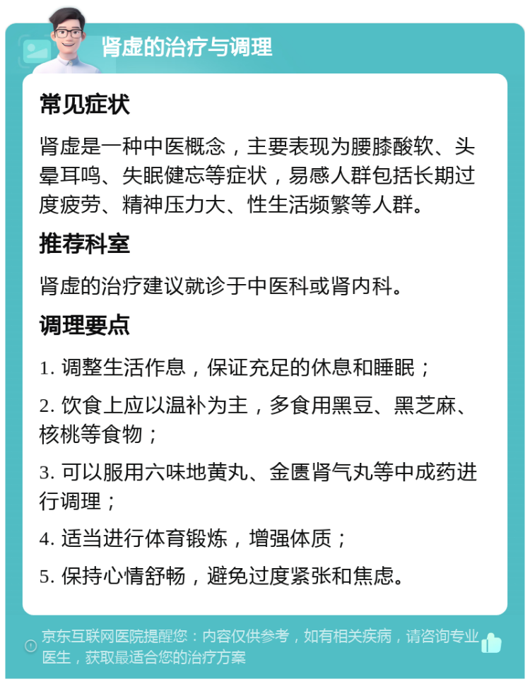 肾虚的治疗与调理 常见症状 肾虚是一种中医概念，主要表现为腰膝酸软、头晕耳鸣、失眠健忘等症状，易感人群包括长期过度疲劳、精神压力大、性生活频繁等人群。 推荐科室 肾虚的治疗建议就诊于中医科或肾内科。 调理要点 1. 调整生活作息，保证充足的休息和睡眠； 2. 饮食上应以温补为主，多食用黑豆、黑芝麻、核桃等食物； 3. 可以服用六味地黄丸、金匮肾气丸等中成药进行调理； 4. 适当进行体育锻炼，增强体质； 5. 保持心情舒畅，避免过度紧张和焦虑。