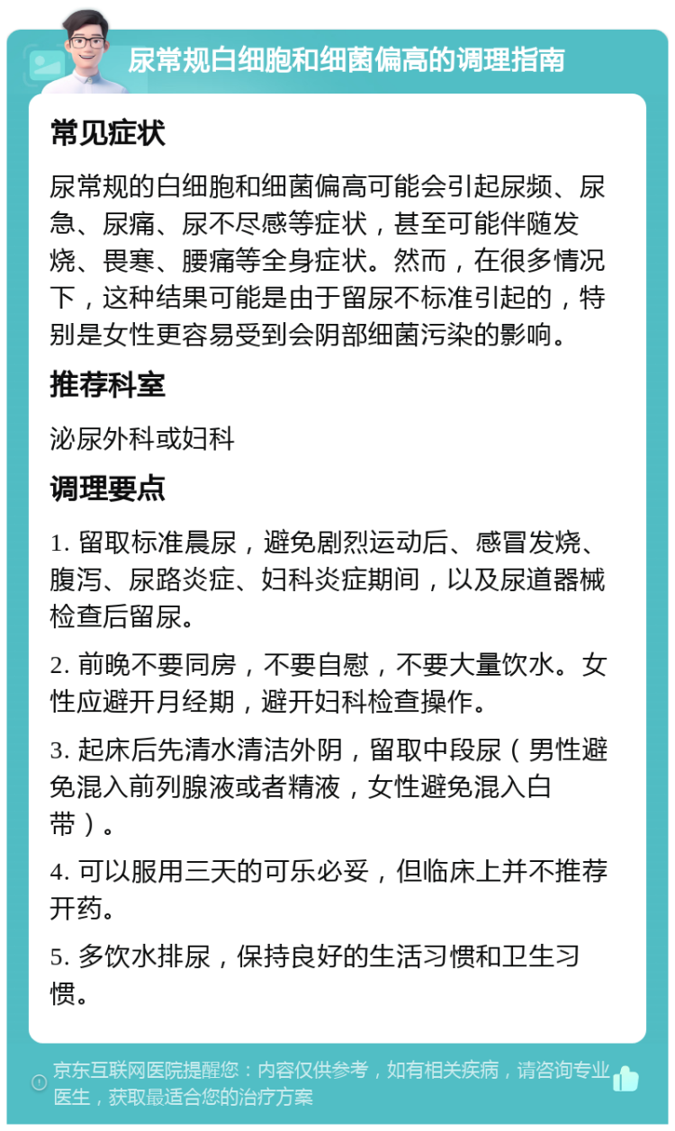 尿常规白细胞和细菌偏高的调理指南 常见症状 尿常规的白细胞和细菌偏高可能会引起尿频、尿急、尿痛、尿不尽感等症状，甚至可能伴随发烧、畏寒、腰痛等全身症状。然而，在很多情况下，这种结果可能是由于留尿不标准引起的，特别是女性更容易受到会阴部细菌污染的影响。 推荐科室 泌尿外科或妇科 调理要点 1. 留取标准晨尿，避免剧烈运动后、感冒发烧、腹泻、尿路炎症、妇科炎症期间，以及尿道器械检查后留尿。 2. 前晚不要同房，不要自慰，不要大量饮水。女性应避开月经期，避开妇科检查操作。 3. 起床后先清水清洁外阴，留取中段尿（男性避免混入前列腺液或者精液，女性避免混入白带）。 4. 可以服用三天的可乐必妥，但临床上并不推荐开药。 5. 多饮水排尿，保持良好的生活习惯和卫生习惯。