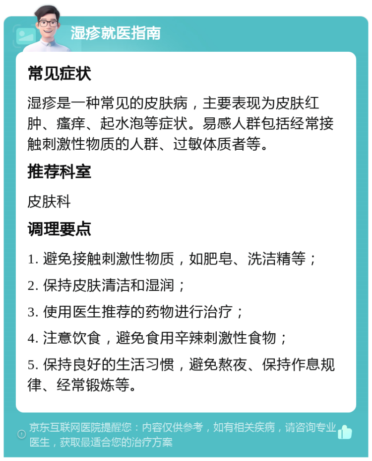 湿疹就医指南 常见症状 湿疹是一种常见的皮肤病，主要表现为皮肤红肿、瘙痒、起水泡等症状。易感人群包括经常接触刺激性物质的人群、过敏体质者等。 推荐科室 皮肤科 调理要点 1. 避免接触刺激性物质，如肥皂、洗洁精等； 2. 保持皮肤清洁和湿润； 3. 使用医生推荐的药物进行治疗； 4. 注意饮食，避免食用辛辣刺激性食物； 5. 保持良好的生活习惯，避免熬夜、保持作息规律、经常锻炼等。