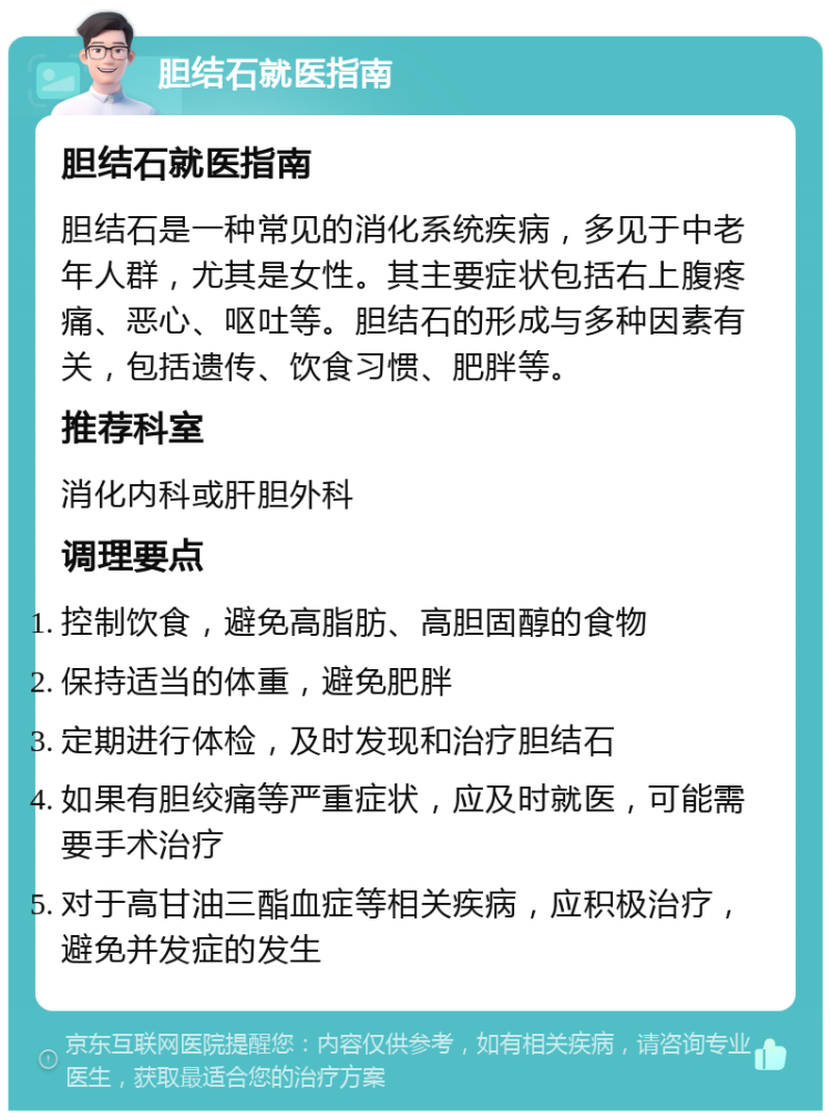 胆结石就医指南 胆结石就医指南 胆结石是一种常见的消化系统疾病，多见于中老年人群，尤其是女性。其主要症状包括右上腹疼痛、恶心、呕吐等。胆结石的形成与多种因素有关，包括遗传、饮食习惯、肥胖等。 推荐科室 消化内科或肝胆外科 调理要点 控制饮食，避免高脂肪、高胆固醇的食物 保持适当的体重，避免肥胖 定期进行体检，及时发现和治疗胆结石 如果有胆绞痛等严重症状，应及时就医，可能需要手术治疗 对于高甘油三酯血症等相关疾病，应积极治疗，避免并发症的发生