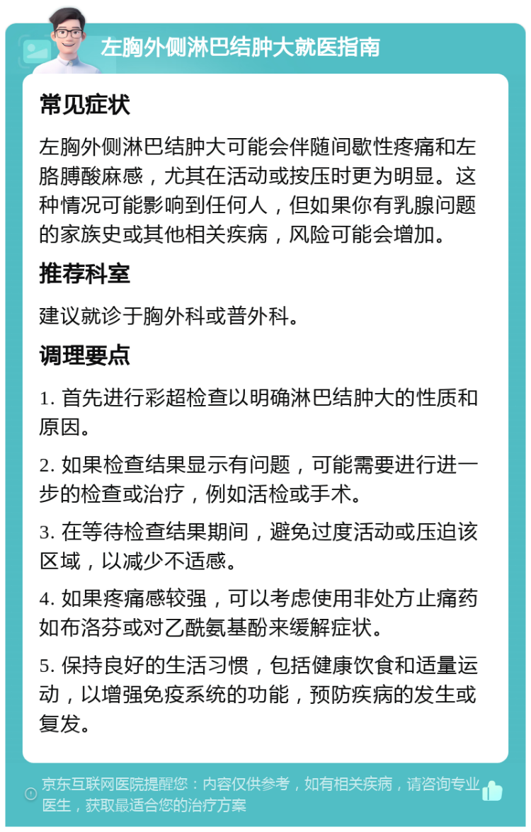 左胸外侧淋巴结肿大就医指南 常见症状 左胸外侧淋巴结肿大可能会伴随间歇性疼痛和左胳膊酸麻感，尤其在活动或按压时更为明显。这种情况可能影响到任何人，但如果你有乳腺问题的家族史或其他相关疾病，风险可能会增加。 推荐科室 建议就诊于胸外科或普外科。 调理要点 1. 首先进行彩超检查以明确淋巴结肿大的性质和原因。 2. 如果检查结果显示有问题，可能需要进行进一步的检查或治疗，例如活检或手术。 3. 在等待检查结果期间，避免过度活动或压迫该区域，以减少不适感。 4. 如果疼痛感较强，可以考虑使用非处方止痛药如布洛芬或对乙酰氨基酚来缓解症状。 5. 保持良好的生活习惯，包括健康饮食和适量运动，以增强免疫系统的功能，预防疾病的发生或复发。