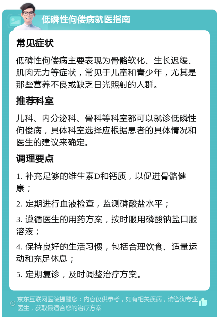 低磷性佝偻病就医指南 常见症状 低磷性佝偻病主要表现为骨骼软化、生长迟缓、肌肉无力等症状，常见于儿童和青少年，尤其是那些营养不良或缺乏日光照射的人群。 推荐科室 儿科、内分泌科、骨科等科室都可以就诊低磷性佝偻病，具体科室选择应根据患者的具体情况和医生的建议来确定。 调理要点 1. 补充足够的维生素D和钙质，以促进骨骼健康； 2. 定期进行血液检查，监测磷酸盐水平； 3. 遵循医生的用药方案，按时服用磷酸钠盐口服溶液； 4. 保持良好的生活习惯，包括合理饮食、适量运动和充足休息； 5. 定期复诊，及时调整治疗方案。