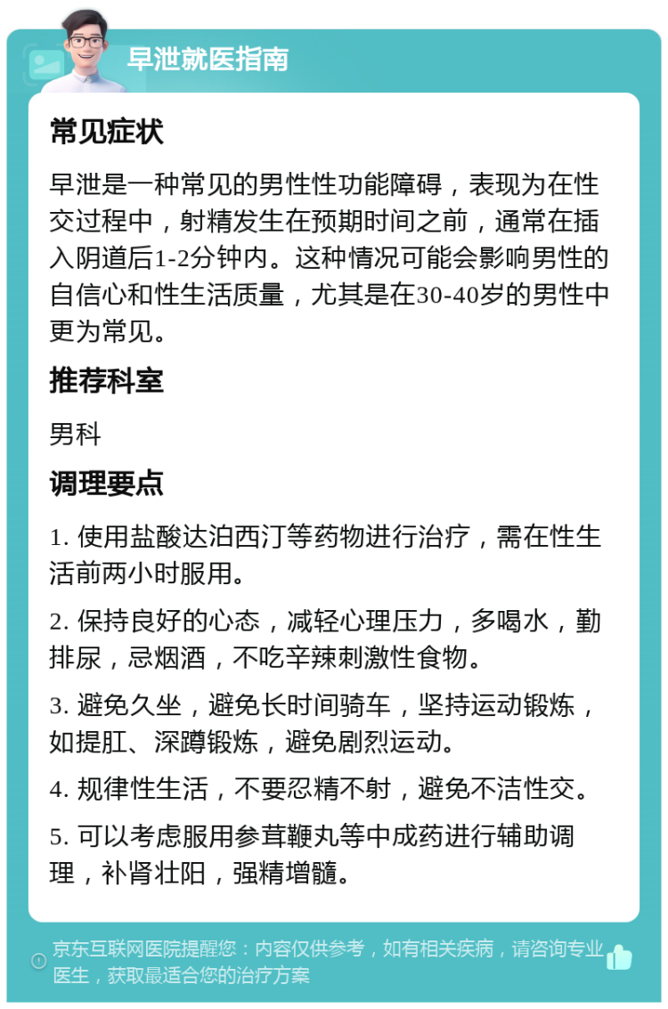 早泄就医指南 常见症状 早泄是一种常见的男性性功能障碍，表现为在性交过程中，射精发生在预期时间之前，通常在插入阴道后1-2分钟内。这种情况可能会影响男性的自信心和性生活质量，尤其是在30-40岁的男性中更为常见。 推荐科室 男科 调理要点 1. 使用盐酸达泊西汀等药物进行治疗，需在性生活前两小时服用。 2. 保持良好的心态，减轻心理压力，多喝水，勤排尿，忌烟酒，不吃辛辣刺激性食物。 3. 避免久坐，避免长时间骑车，坚持运动锻炼，如提肛、深蹲锻炼，避免剧烈运动。 4. 规律性生活，不要忍精不射，避免不洁性交。 5. 可以考虑服用参茸鞭丸等中成药进行辅助调理，补肾壮阳，强精增髓。