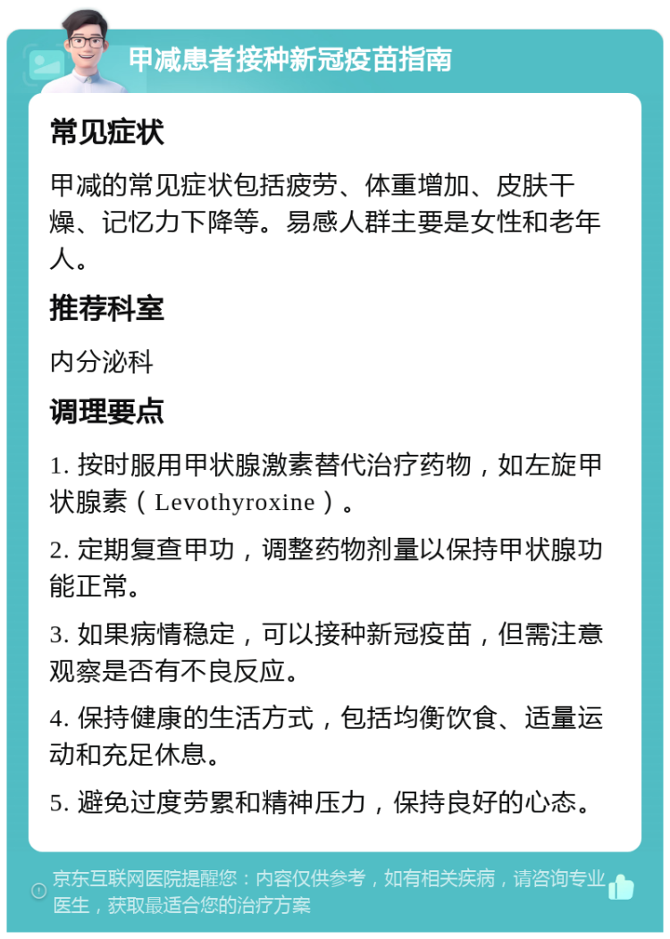 甲减患者接种新冠疫苗指南 常见症状 甲减的常见症状包括疲劳、体重增加、皮肤干燥、记忆力下降等。易感人群主要是女性和老年人。 推荐科室 内分泌科 调理要点 1. 按时服用甲状腺激素替代治疗药物，如左旋甲状腺素（Levothyroxine）。 2. 定期复查甲功，调整药物剂量以保持甲状腺功能正常。 3. 如果病情稳定，可以接种新冠疫苗，但需注意观察是否有不良反应。 4. 保持健康的生活方式，包括均衡饮食、适量运动和充足休息。 5. 避免过度劳累和精神压力，保持良好的心态。