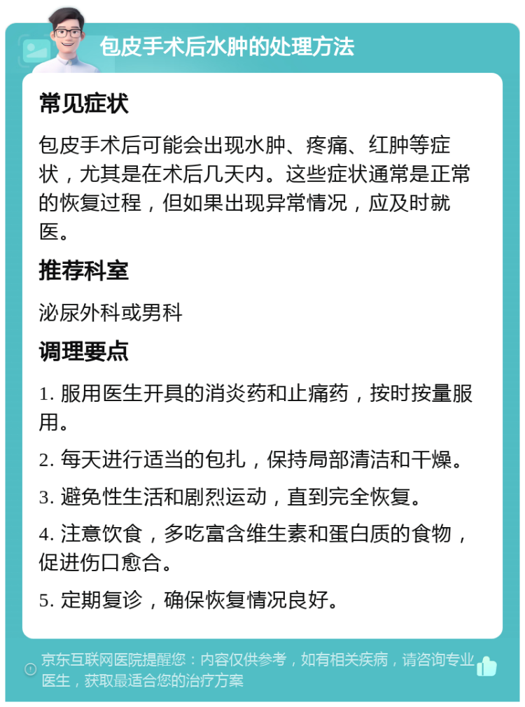 包皮手术后水肿的处理方法 常见症状 包皮手术后可能会出现水肿、疼痛、红肿等症状，尤其是在术后几天内。这些症状通常是正常的恢复过程，但如果出现异常情况，应及时就医。 推荐科室 泌尿外科或男科 调理要点 1. 服用医生开具的消炎药和止痛药，按时按量服用。 2. 每天进行适当的包扎，保持局部清洁和干燥。 3. 避免性生活和剧烈运动，直到完全恢复。 4. 注意饮食，多吃富含维生素和蛋白质的食物，促进伤口愈合。 5. 定期复诊，确保恢复情况良好。