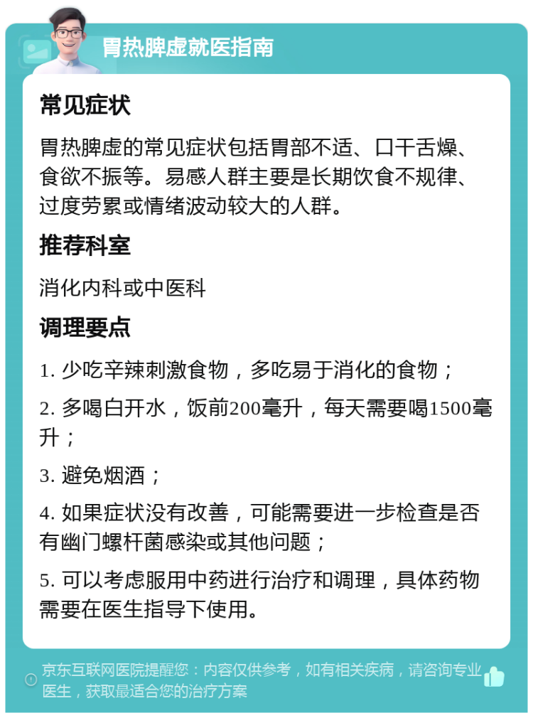 胃热脾虚就医指南 常见症状 胃热脾虚的常见症状包括胃部不适、口干舌燥、食欲不振等。易感人群主要是长期饮食不规律、过度劳累或情绪波动较大的人群。 推荐科室 消化内科或中医科 调理要点 1. 少吃辛辣刺激食物，多吃易于消化的食物； 2. 多喝白开水，饭前200毫升，每天需要喝1500毫升； 3. 避免烟酒； 4. 如果症状没有改善，可能需要进一步检查是否有幽门螺杆菌感染或其他问题； 5. 可以考虑服用中药进行治疗和调理，具体药物需要在医生指导下使用。