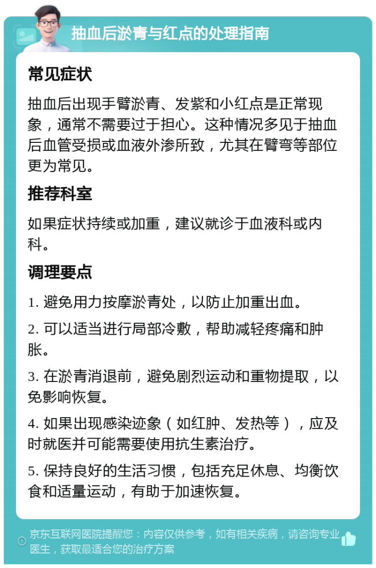 抽血后淤青与红点的处理指南 常见症状 抽血后出现手臂淤青、发紫和小红点是正常现象，通常不需要过于担心。这种情况多见于抽血后血管受损或血液外渗所致，尤其在臂弯等部位更为常见。 推荐科室 如果症状持续或加重，建议就诊于血液科或内科。 调理要点 1. 避免用力按摩淤青处，以防止加重出血。 2. 可以适当进行局部冷敷，帮助减轻疼痛和肿胀。 3. 在淤青消退前，避免剧烈运动和重物提取，以免影响恢复。 4. 如果出现感染迹象（如红肿、发热等），应及时就医并可能需要使用抗生素治疗。 5. 保持良好的生活习惯，包括充足休息、均衡饮食和适量运动，有助于加速恢复。