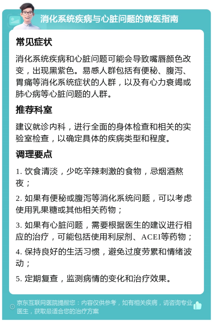 消化系统疾病与心脏问题的就医指南 常见症状 消化系统疾病和心脏问题可能会导致嘴唇颜色改变，出现黑紫色。易感人群包括有便秘、腹泻、胃痛等消化系统症状的人群，以及有心力衰竭或肺心病等心脏问题的人群。 推荐科室 建议就诊内科，进行全面的身体检查和相关的实验室检查，以确定具体的疾病类型和程度。 调理要点 1. 饮食清淡，少吃辛辣刺激的食物，忌烟酒熬夜； 2. 如果有便秘或腹泻等消化系统问题，可以考虑使用乳果糖或其他相关药物； 3. 如果有心脏问题，需要根据医生的建议进行相应的治疗，可能包括使用利尿剂、ACEI等药物； 4. 保持良好的生活习惯，避免过度劳累和情绪波动； 5. 定期复查，监测病情的变化和治疗效果。