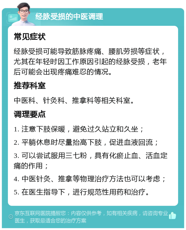 经脉受损的中医调理 常见症状 经脉受损可能导致筋脉疼痛、腰肌劳损等症状，尤其在年轻时因工作原因引起的经脉受损，老年后可能会出现疼痛难忍的情况。 推荐科室 中医科、针灸科、推拿科等相关科室。 调理要点 1. 注意下肢保暖，避免过久站立和久坐； 2. 平躺休息时尽量抬高下肢，促进血液回流； 3. 可以尝试服用三七粉，具有化瘀止血、活血定痛的作用； 4. 中医针灸、推拿等物理治疗方法也可以考虑； 5. 在医生指导下，进行规范性用药和治疗。