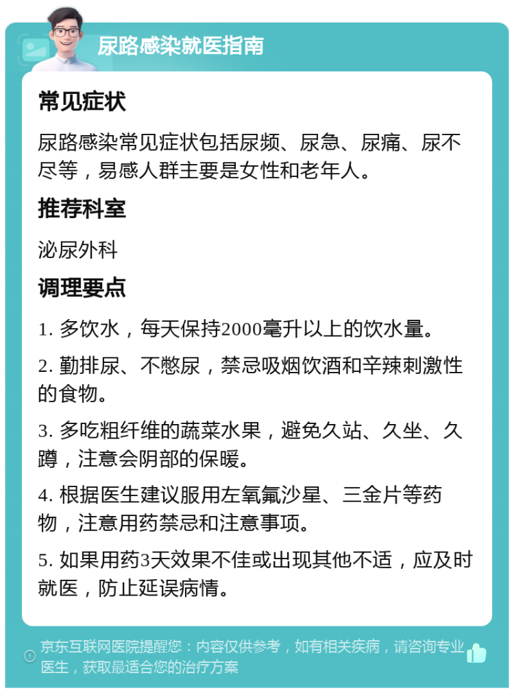 尿路感染就医指南 常见症状 尿路感染常见症状包括尿频、尿急、尿痛、尿不尽等，易感人群主要是女性和老年人。 推荐科室 泌尿外科 调理要点 1. 多饮水，每天保持2000毫升以上的饮水量。 2. 勤排尿、不憋尿，禁忌吸烟饮酒和辛辣刺激性的食物。 3. 多吃粗纤维的蔬菜水果，避免久站、久坐、久蹲，注意会阴部的保暖。 4. 根据医生建议服用左氧氟沙星、三金片等药物，注意用药禁忌和注意事项。 5. 如果用药3天效果不佳或出现其他不适，应及时就医，防止延误病情。