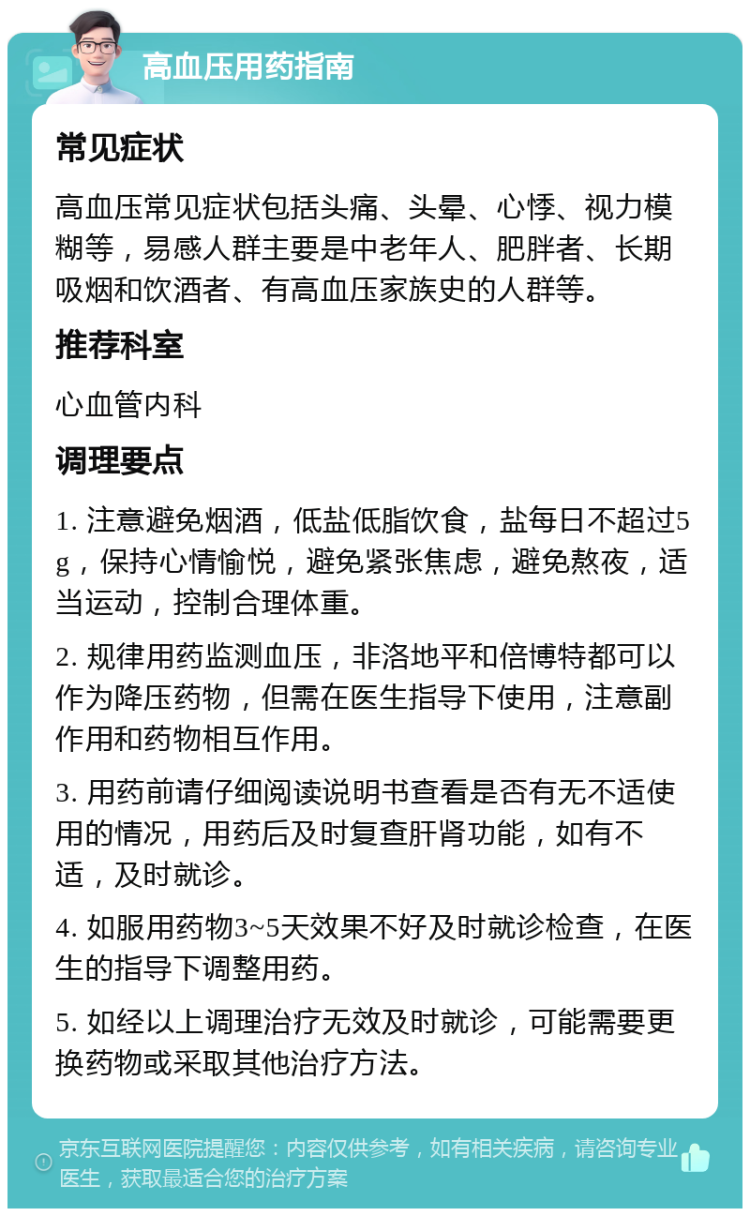 高血压用药指南 常见症状 高血压常见症状包括头痛、头晕、心悸、视力模糊等，易感人群主要是中老年人、肥胖者、长期吸烟和饮酒者、有高血压家族史的人群等。 推荐科室 心血管内科 调理要点 1. 注意避免烟酒，低盐低脂饮食，盐每日不超过5g，保持心情愉悦，避免紧张焦虑，避免熬夜，适当运动，控制合理体重。 2. 规律用药监测血压，非洛地平和倍博特都可以作为降压药物，但需在医生指导下使用，注意副作用和药物相互作用。 3. 用药前请仔细阅读说明书查看是否有无不适使用的情况，用药后及时复查肝肾功能，如有不适，及时就诊。 4. 如服用药物3~5天效果不好及时就诊检查，在医生的指导下调整用药。 5. 如经以上调理治疗无效及时就诊，可能需要更换药物或采取其他治疗方法。